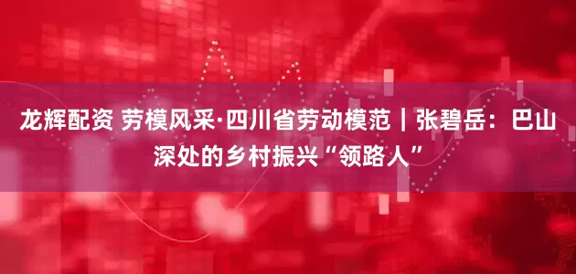 龙辉配资 劳模风采·四川省劳动模范｜张碧岳：巴山深处的乡村振兴“领路人”