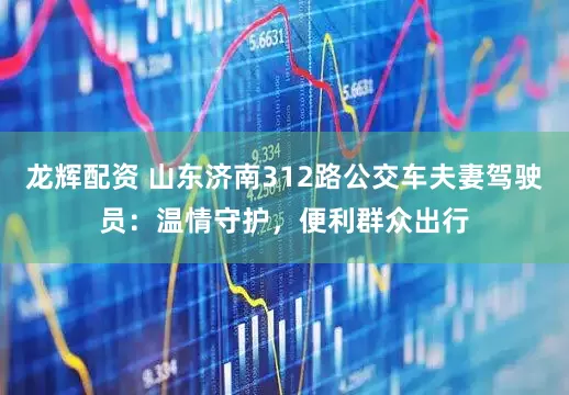 龙辉配资 山东济南312路公交车夫妻驾驶员：温情守护，便利群众出行