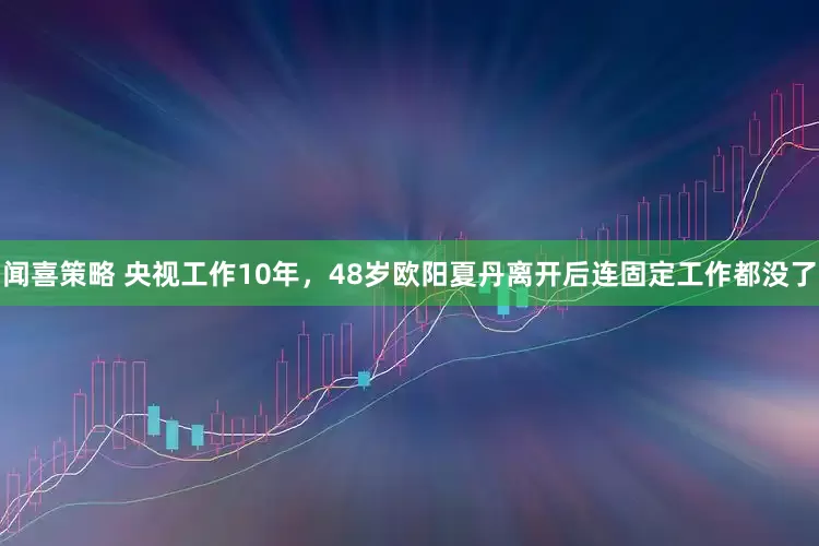 闻喜策略 央视工作10年，48岁欧阳夏丹离开后连固定工作都没了