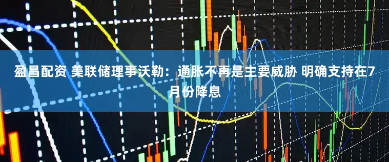 盈昌配资 美联储理事沃勒：通胀不再是主要威胁 明确支持在7月份降息