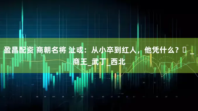盈昌配资 商朝名将 沚戓：从小卒到红人，他凭什么？‌_商王_武丁_西北