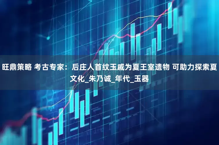 旺鼎策略 考古专家：后庄人首纹玉戚为夏王室遗物 可助力探索夏文化_朱乃诚_年代_玉器
