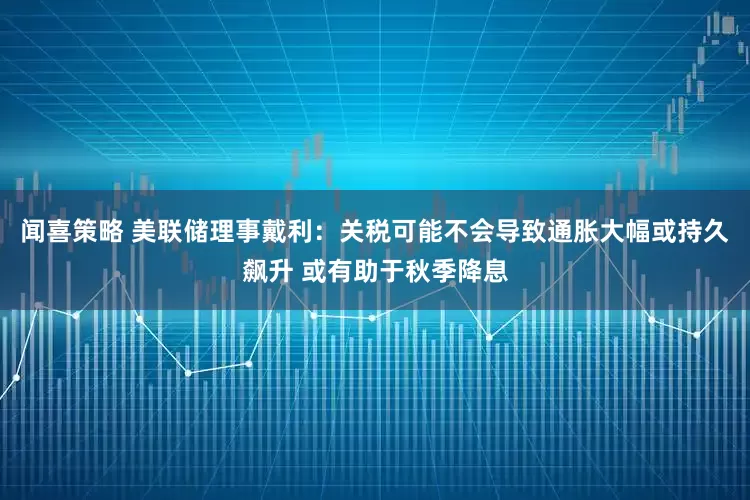 闻喜策略 美联储理事戴利：关税可能不会导致通胀大幅或持久飙升 或有助于秋季降息