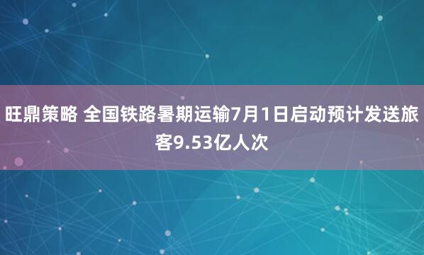旺鼎策略 全国铁路暑期运输7月1日启动预计发送旅客9.53亿人次