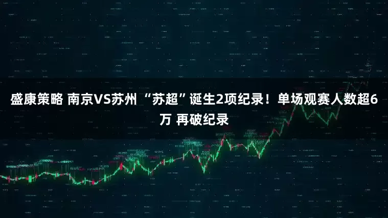盛康策略 南京VS苏州 “苏超”诞生2项纪录！单场观赛人数超6万 再破纪录