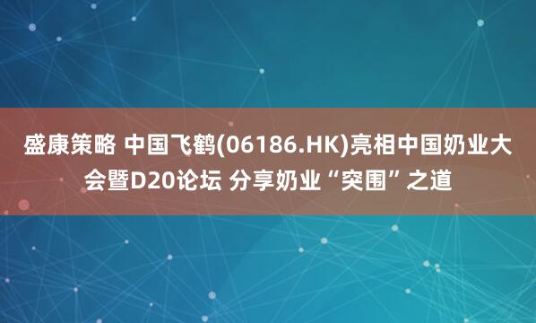 盛康策略 中国飞鹤(06186.HK)亮相中国奶业大会暨D20论坛 分享奶业“突围”之道