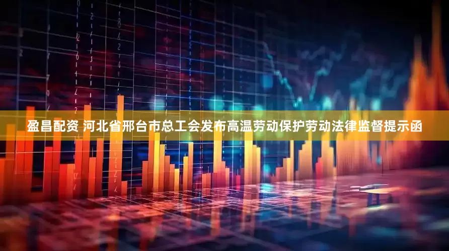 盈昌配资 河北省邢台市总工会发布高温劳动保护劳动法律监督提示函