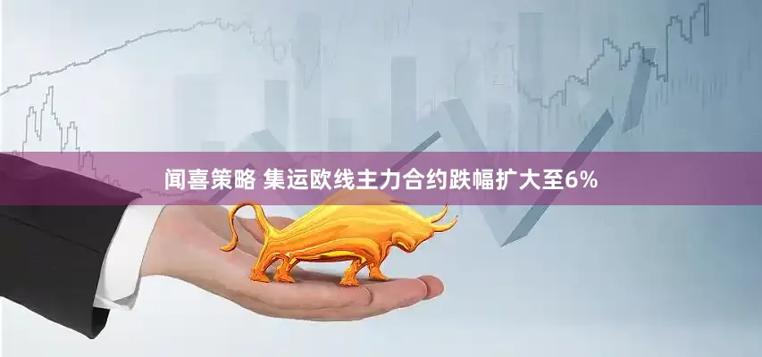 闻喜策略 集运欧线主力合约跌幅扩大至6%