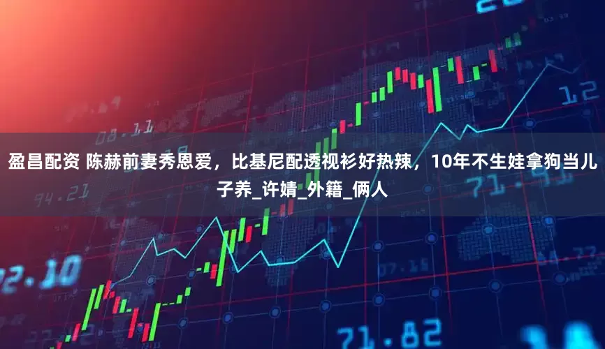 盈昌配资 陈赫前妻秀恩爱，比基尼配透视衫好热辣，10年不生娃拿狗当儿子养_许婧_外籍_俩人