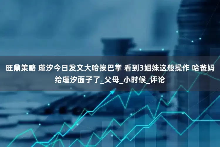 旺鼎策略 瑾汐今日发文大哈挨巴掌 看到3姐妹这般操作 哈爸妈给瑾汐面子了_父母_小时候_评论
