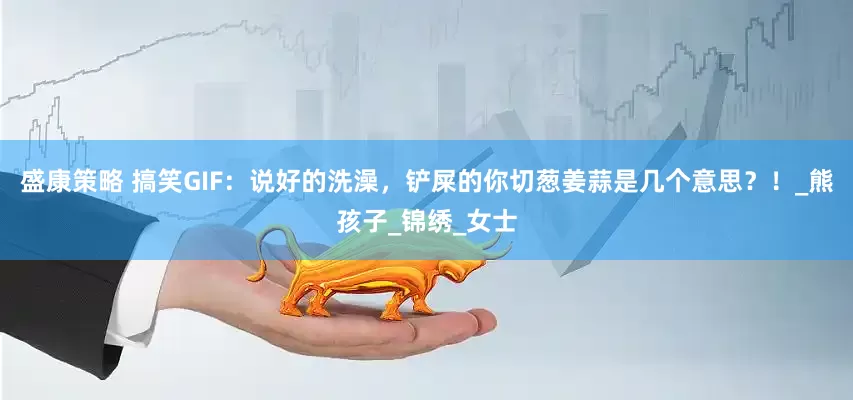 盛康策略 搞笑GIF：说好的洗澡，铲屎的你切葱姜蒜是几个意思？！_熊孩子_锦绣_女士